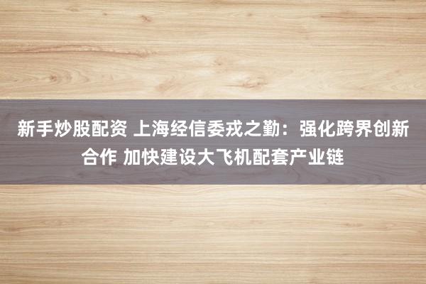 新手炒股配资 上海经信委戎之勤：强化跨界创新合作 加快建设大飞机配套产业链