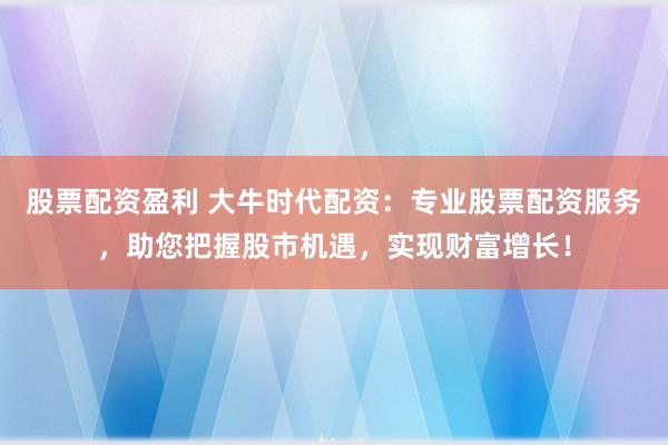 股票配资盈利 大牛时代配资：专业股票配资服务，助您把握股市机遇，实现财富增长！