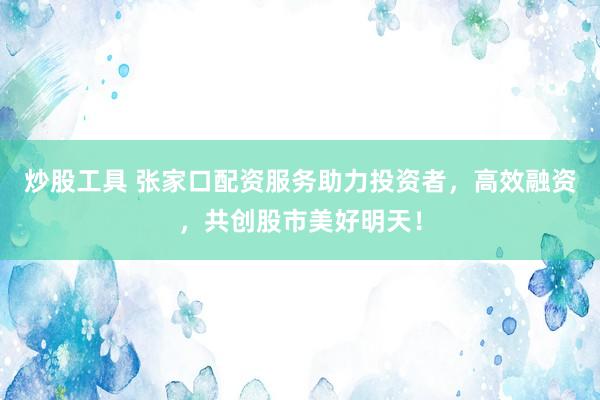 炒股工具 张家口配资服务助力投资者，高效融资，共创股市美好明天！