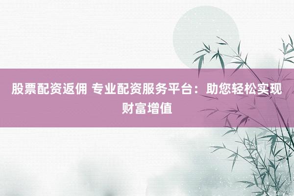 股票配资返佣 专业配资服务平台：助您轻松实现财富增值