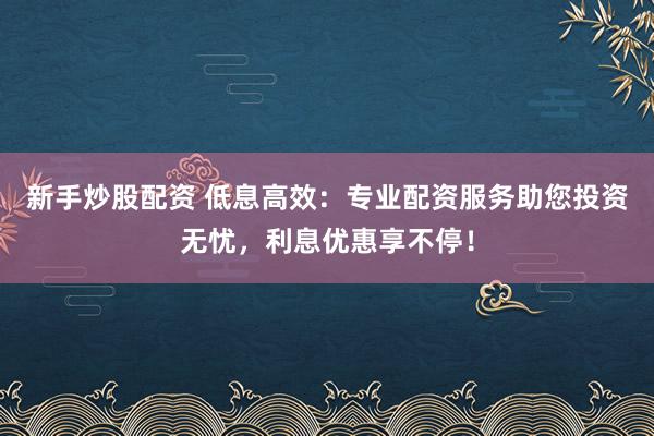 新手炒股配资 低息高效：专业配资服务助您投资无忧，利息优惠享不停！