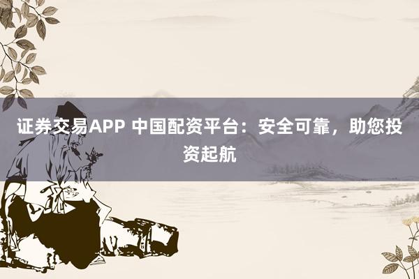证券交易APP 中国配资平台：安全可靠，助您投资起航