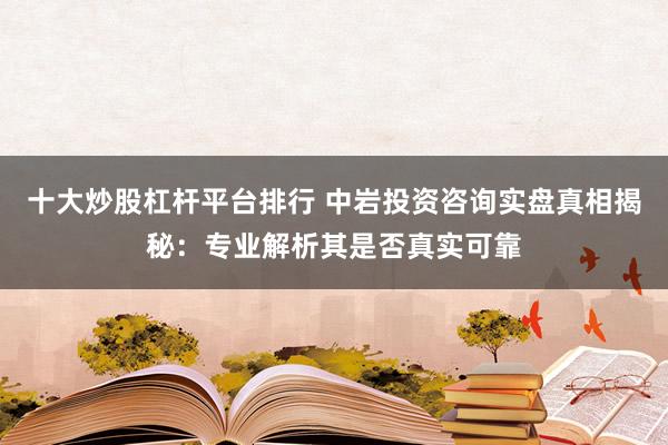 十大炒股杠杆平台排行 中岩投资咨询实盘真相揭秘：专业解析其是否真实可靠