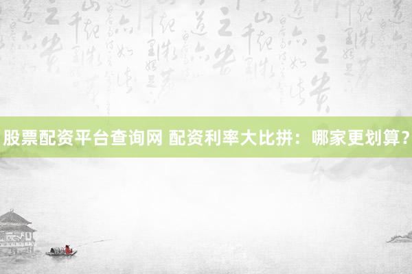 股票配资平台查询网 配资利率大比拼：哪家更划算？