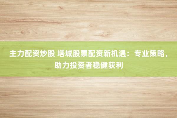 主力配资炒股 塔城股票配资新机遇：专业策略，助力投资者稳健获利