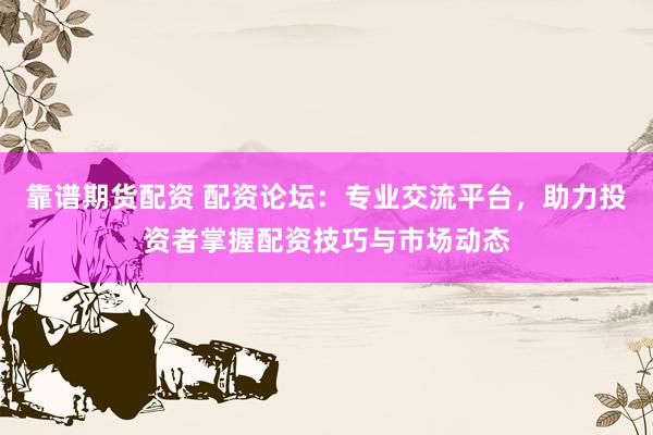靠谱期货配资 配资论坛：专业交流平台，助力投资者掌握配资技巧与市场动态