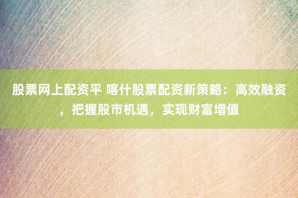 股票网上配资平 喀什股票配资新策略：高效融资，把握股市机遇，实现财富增值