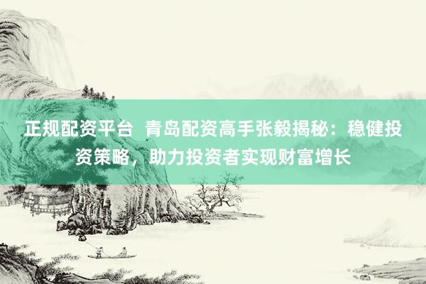 正规配资平台  青岛配资高手张毅揭秘：稳健投资策略，助力投资者实现财富增长