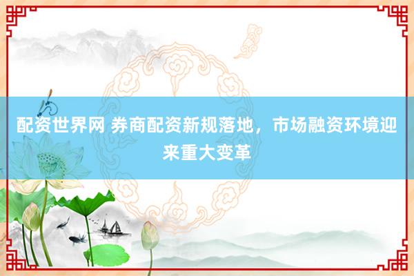 配资世界网 券商配资新规落地，市场融资环境迎来重大变革