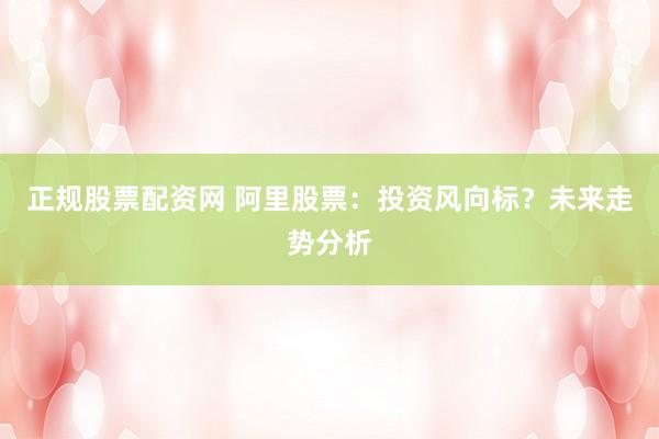 正规股票配资网 阿里股票：投资风向标？未来走势分析