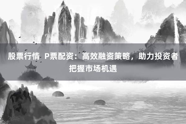 股票行情  P票配资：高效融资策略，助力投资者把握市场机遇
