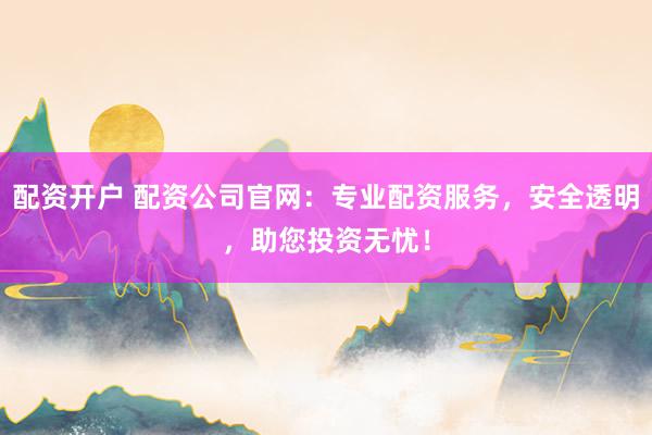 配资开户 配资公司官网：专业配资服务，安全透明，助您投资无忧！