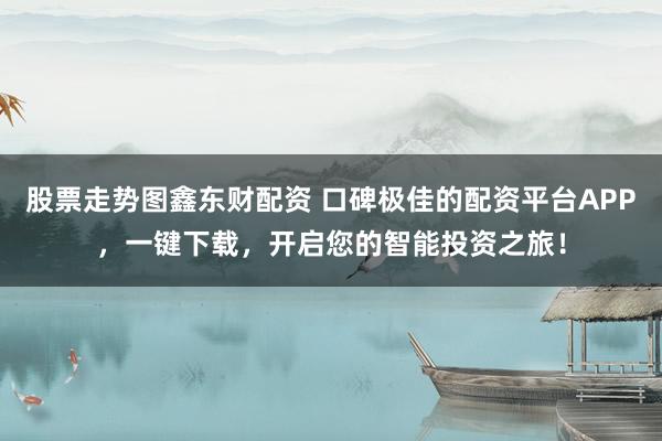 股票走势图鑫东财配资 口碑极佳的配资平台APP，一键下载，开启您的智能投资之旅！