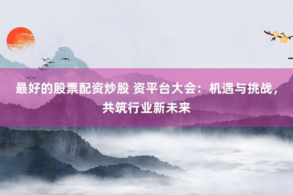 最好的股票配资炒股 资平台大会：机遇与挑战，共筑行业新未来