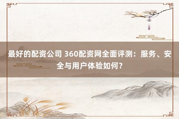 最好的配资公司 360配资网全面评测：服务、安全与用户体验如何？