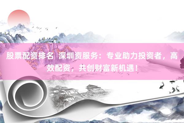 股票配资排名  深圳资服务：专业助力投资者，高效配资，共创财富新机遇！