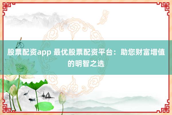 股票配资app 最优股票配资平台：助您财富增值的明智之选