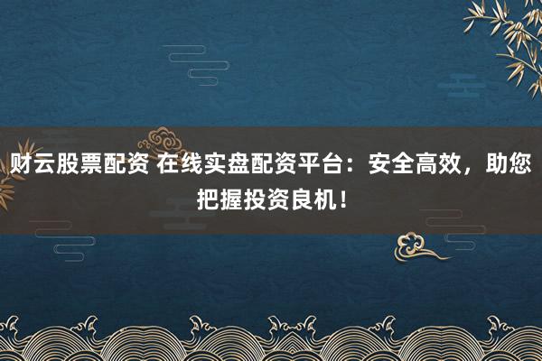 财云股票配资 在线实盘配资平台：安全高效，助您把握投资良机！