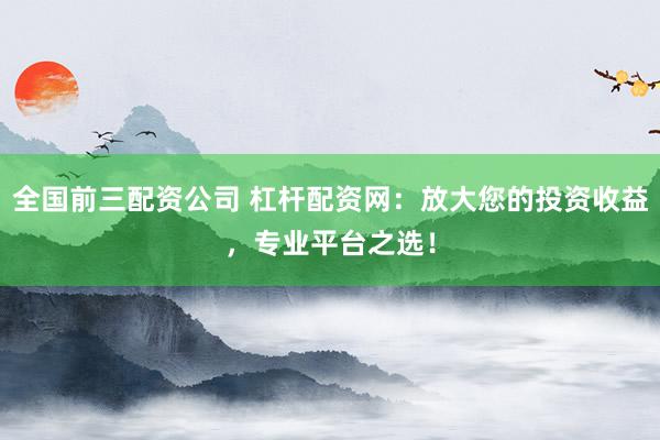 全国前三配资公司 杠杆配资网：放大您的投资收益，专业平台之选！