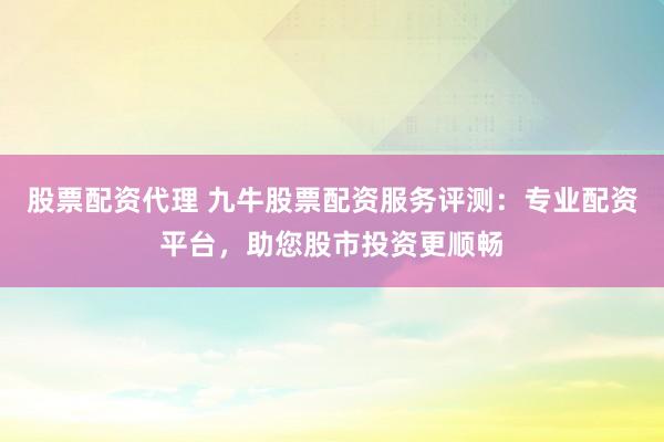 股票配资代理 九牛股票配资服务评测：专业配资平台，助您股市投资更顺畅