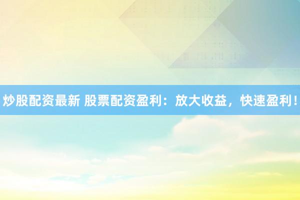 炒股配资最新 股票配资盈利：放大收益，快速盈利！