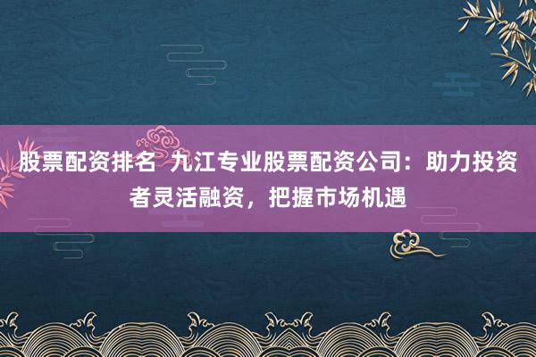 股票配资排名  九江专业股票配资公司：助力投资者灵活融资，把握市场机遇