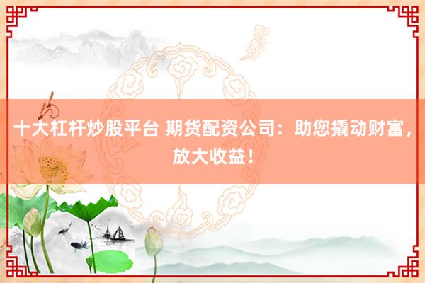 十大杠杆炒股平台 期货配资公司：助您撬动财富，放大收益！