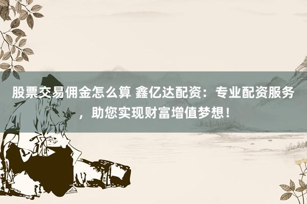 股票交易佣金怎么算 鑫亿达配资：专业配资服务，助您实现财富增值梦想！