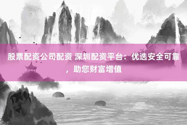 股票配资公司配资 深圳配资平台：优选安全可靠，助您财富增值