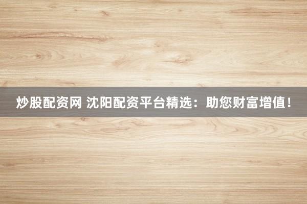 炒股配资网 沈阳配资平台精选：助您财富增值！