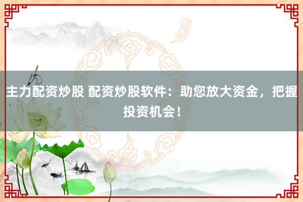 主力配资炒股 配资炒股软件：助您放大资金，把握投资机会！
