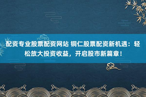配资专业股票配资网站 铜仁股票配资新机遇：轻松放大投资收益，开启股市新篇章！