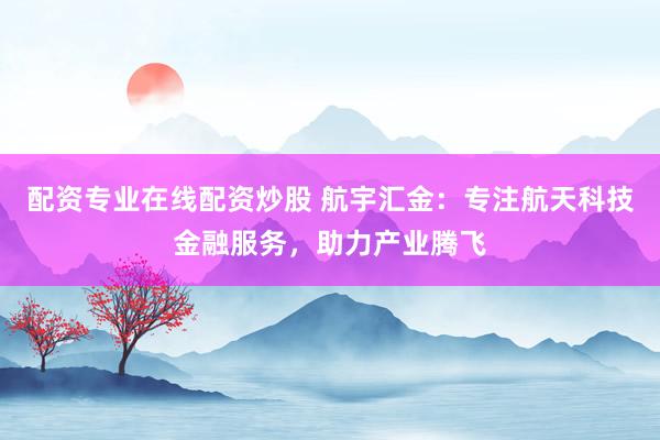 配资专业在线配资炒股 航宇汇金：专注航天科技金融服务，助力产业腾飞