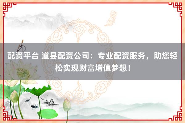 配资平台 道县配资公司：专业配资服务，助您轻松实现财富增值梦想！