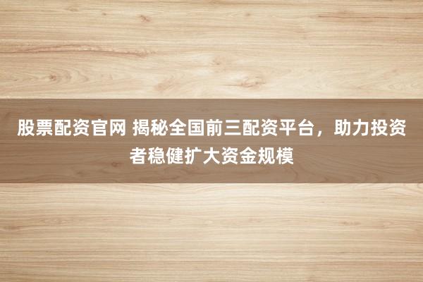 股票配资官网 揭秘全国前三配资平台，助力投资者稳健扩大资金规模