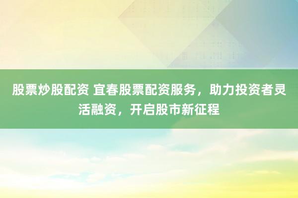 股票炒股配资 宜春股票配资服务，助力投资者灵活融资，开启股市新征程