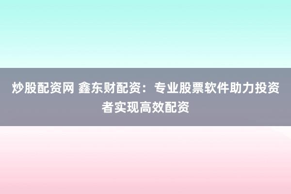 炒股配资网 鑫东财配资：专业股票软件助力投资者实现高效配资