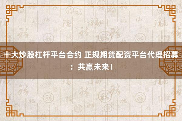 十大炒股杠杆平台合约 正规期货配资平台代理招募：共赢未来！