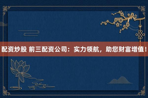 配资炒股 前三配资公司：实力领航，助您财富增值！