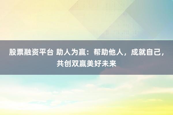 股票融资平台 助人为赢：帮助他人，成就自己，共创双赢美好未来