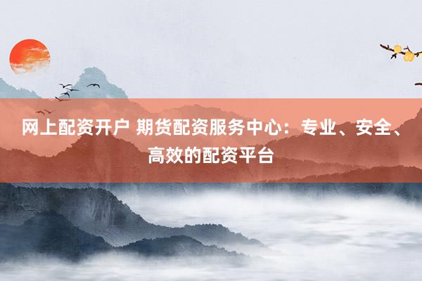 网上配资开户 期货配资服务中心：专业、安全、高效的配资平台