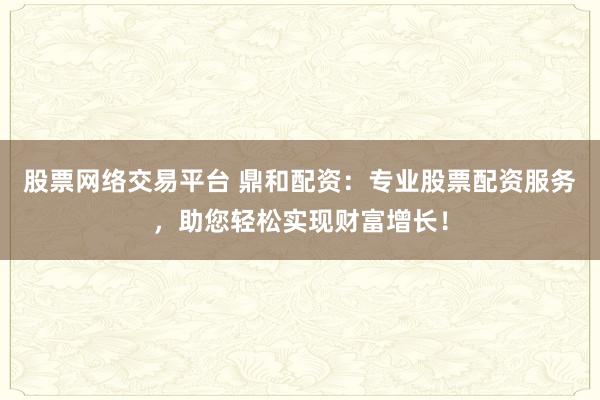 股票网络交易平台 鼎和配资：专业股票配资服务，助您轻松实现财富增长！
