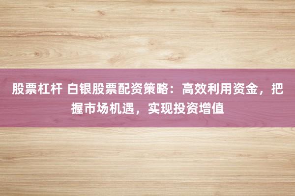 股票杠杆 白银股票配资策略：高效利用资金，把握市场机遇，实现投资增值