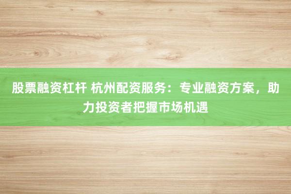 股票融资杠杆 杭州配资服务：专业融资方案，助力投资者把握市场机遇
