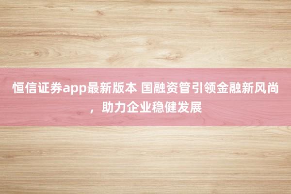 恒信证券app最新版本 国融资管引领金融新风尚，助力企业稳健发展