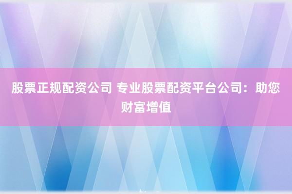 股票正规配资公司 专业股票配资平台公司：助您财富增值