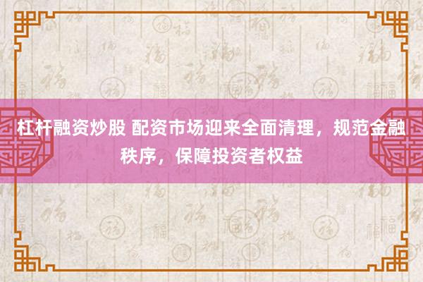 杠杆融资炒股 配资市场迎来全面清理，规范金融秩序，保障投资者权益