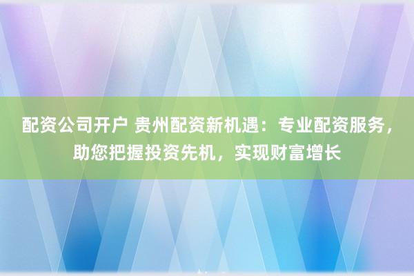 配资公司开户 贵州配资新机遇：专业配资服务，助您把握投资先机，实现财富增长