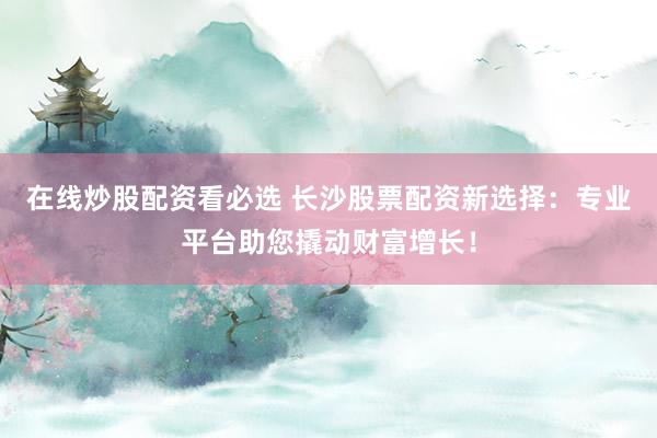 在线炒股配资看必选 长沙股票配资新选择：专业平台助您撬动财富增长！