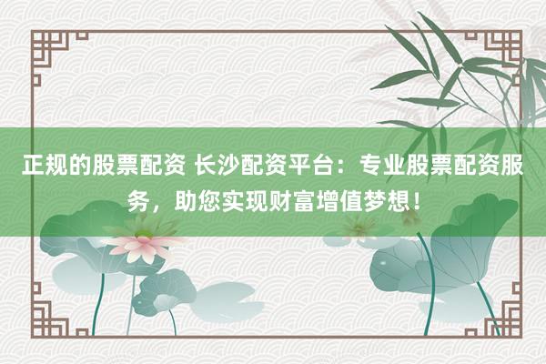 正规的股票配资 长沙配资平台：专业股票配资服务，助您实现财富增值梦想！
